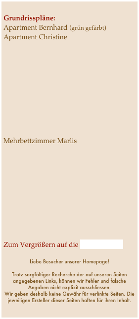 
Grundrisspläne:
Apartment Bernhard (grün gefärbt)
Apartment Christine










Mehrbettzimmer Marlis










Zum Vergrößern auf die Pläne klicken!

Liebe Besucher unserer Homepage!

Trotz sorgfältiger Recherche der auf unseren Seiten angegebenen Links, können wir Fehler und falsche Angaben nicht explizit ausschliessen. 
Wir geben deshalb keine Gewähr für verlinkte Seiten. Die jeweiligen Ersteller dieser Seiten haften für ihren Inhalt.

